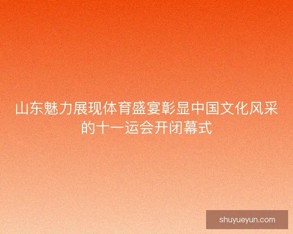 山东魅力展现体育盛宴彰显中国文化风采的十一运会开闭幕式