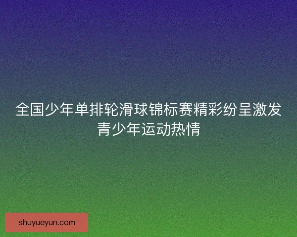 全国少年单排轮滑球锦标赛精彩纷呈激发青少年运动热情 全国少年单排轮滑球锦标赛精彩纷呈激发青少年运动热情