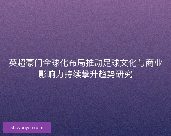 英超豪门全球化布局推动足球文化与商业影响力持续攀升趋势研究