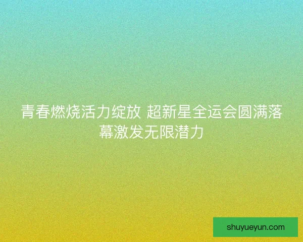 青春燃烧活力绽放 超新星全运会圆满落幕激发无限潜力