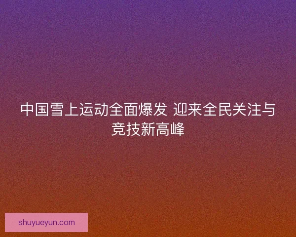 中国雪上运动全面爆发 迎来全民关注与竞技新高峰