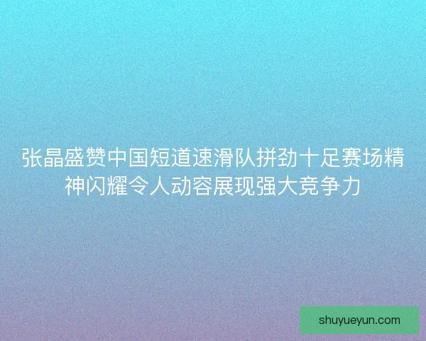 张晶盛赞中国短道速滑队拼劲十足赛场精神闪耀令人动容展现强大竞争力