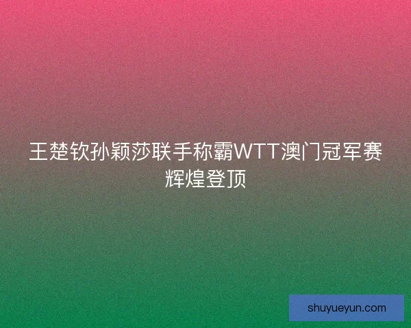 王楚钦孙颖莎联手称霸WTT澳门冠军赛辉煌登顶