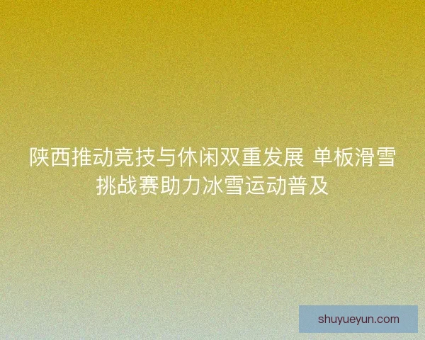 陕西推动竞技与休闲双重发展 单板滑雪挑战赛助力冰雪运动普及