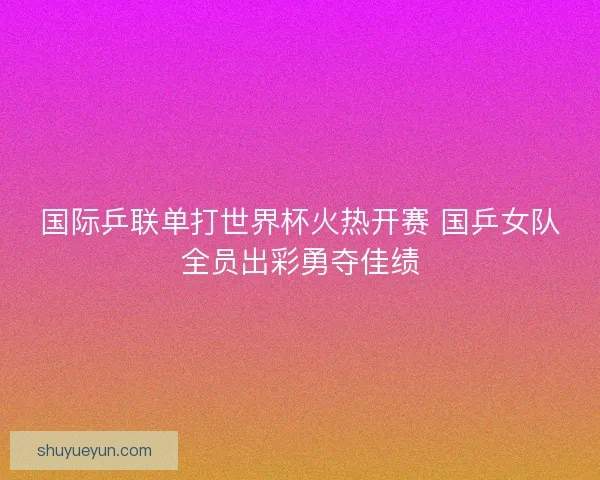 国际乒联单打世界杯火热开赛 国乒女队全员出彩勇夺佳绩