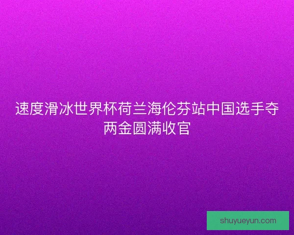 速度滑冰世界杯荷兰海伦芬站中国选手夺两金圆满收官 速度滑冰世界杯荷兰海伦芬站中国选手夺两金圆满收官