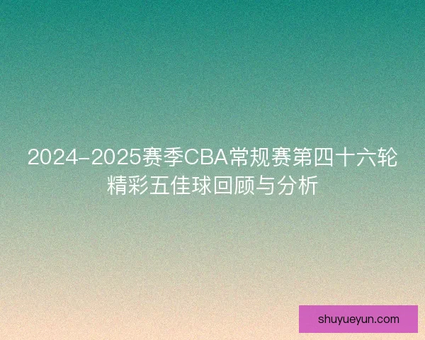 2024-2025赛季CBA常规赛第四十六轮精彩五佳球回顾与分析 2024-2025赛季CBA常规赛第四十六轮精彩五佳球回顾与分析